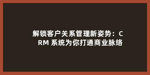 解锁客户关系管理新姿势：CRM 系统为你打通商业脉络